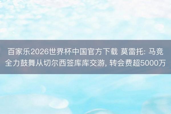 百家乐2026世界杯中国官方下载 莫雷托: 马竞全力鼓舞从切尔西签库库交游， 转会费超5000万