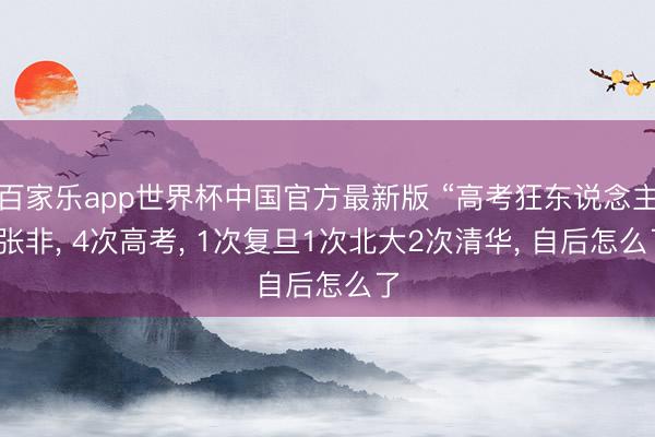 百家乐app世界杯中国官方最新版 “高考狂东说念主”张非, 4次高考, 1次复旦1次北大2次清华, 自后怎么了