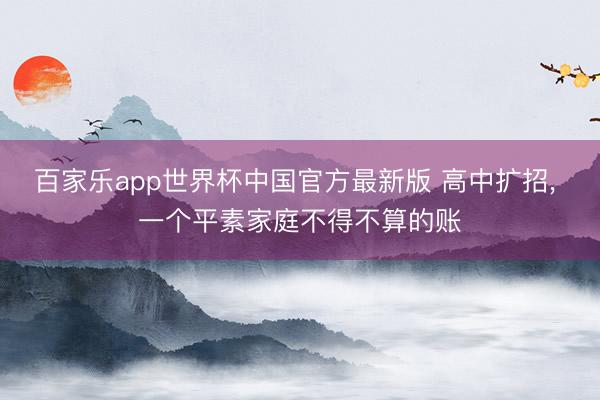 百家乐app世界杯中国官方最新版 高中扩招, 一个平素家庭不得不算的账