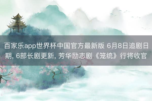 百家乐app世界杯中国官方最新版 6月8日追剧日期, 6部长剧更新, 芳华励志剧《笼统》行将收官