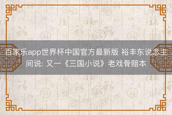 百家乐app世界杯中国官方最新版 裕丰东说念主间说: 又一《三国小说》老戏骨赔本