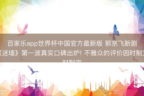 百家乐app世界杯中国官方最新版 郭京飞新剧《迷墙》第一波真实口碑出炉! 不雅众的评价因时制宜
