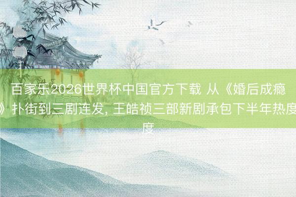 百家乐2026世界杯中国官方下载 从《婚后成瘾》扑街到三剧连发， 王皓祯三部新剧承包下半年热度