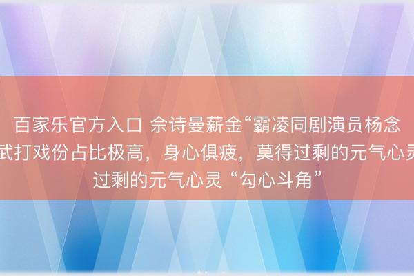 百家乐官方入口 佘诗曼薪金“霸凌同剧演员杨念念琦”:该剧武打戏份占比极高,身心俱疲,莫得过剩的元气心灵 “勾心斗角”