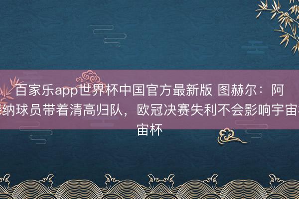 百家乐app世界杯中国官方最新版 图赫尔：阿森纳球员带着清高归队，欧冠决赛失利不会影响宇宙杯