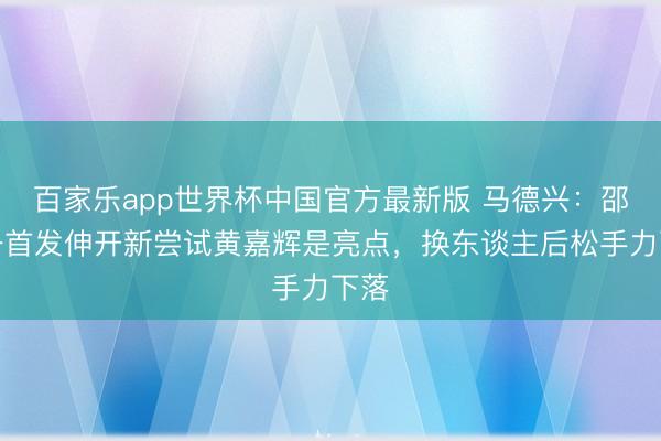 百家乐app世界杯中国官方最新版 马德兴：邵佳一首发伸开新尝试黄嘉辉是亮点，换东谈主后松手力下落
