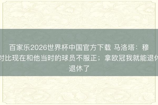 百家乐2026世界杯中国官方下载 马洛塔：穆帅对比现在和他当时的球员不服正；拿欧冠我就能退休了