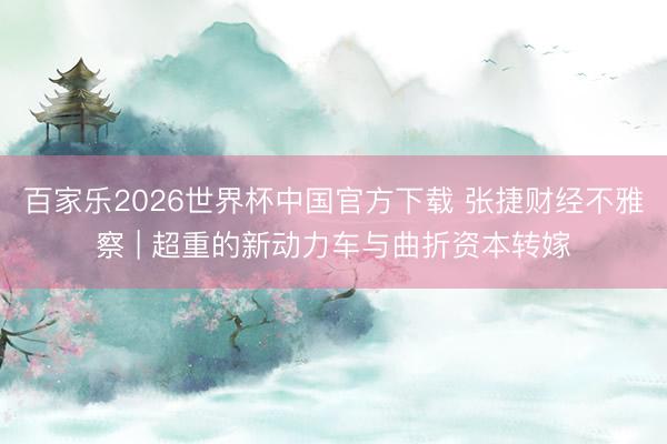百家乐2026世界杯中国官方下载 张捷财经不雅察 | 超重的新动力车与曲折资本转嫁