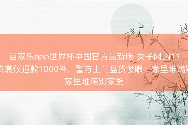 百家乐app世界杯中国官方最新版 女子网购1100件衣裳仅退款1000件，警方上门盘货傻眼：家里堆满别家货