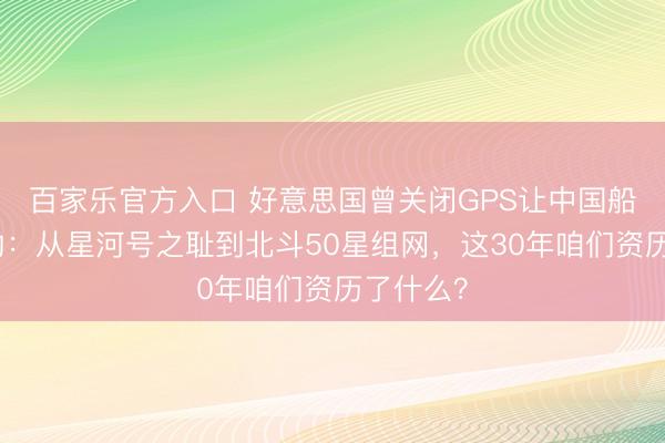 百家乐官方入口 好意思国曾关闭GPS让中国船失去标的：从星河号之耻到北斗50星组网，这30年咱们资历了什么？