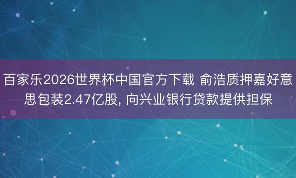 百家乐2026世界杯中国官方下载 俞浩质押嘉好意思包装2.47亿股， 向兴业银行贷款提供担保