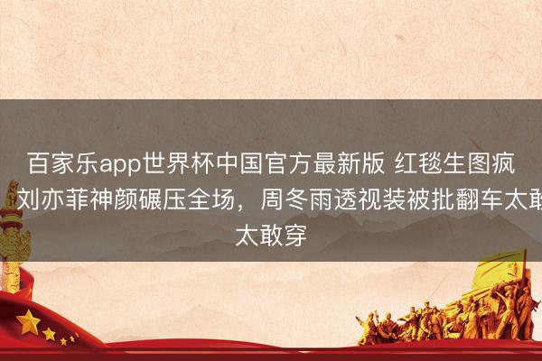 百家乐app世界杯中国官方最新版 红毯生图疯传！刘亦菲神颜碾压全场，周冬雨透视装被批翻车太敢穿