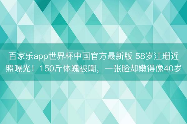 百家乐app世界杯中国官方最新版 58岁江珊近照曝光！150斤体魄被嘲，一张脸却嫩得像40岁