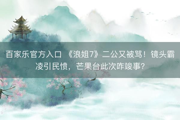 百家乐官方入口 《浪姐7》二公又被骂！镜头霸凌引民愤，芒果台此次咋竣事？