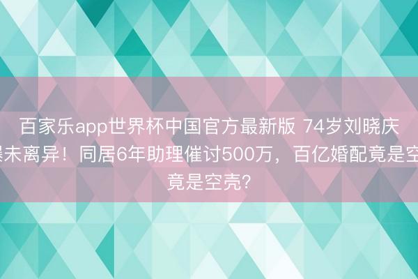 百家乐app世界杯中国官方最新版 74岁刘晓庆被曝未离异！同居6年助理催讨500万，百亿婚配竟是空壳？