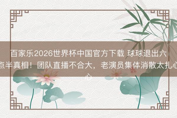 百家乐2026世界杯中国官方下载 球球退出六点半真相！团队直播不合大，老演员集体消散太扎心