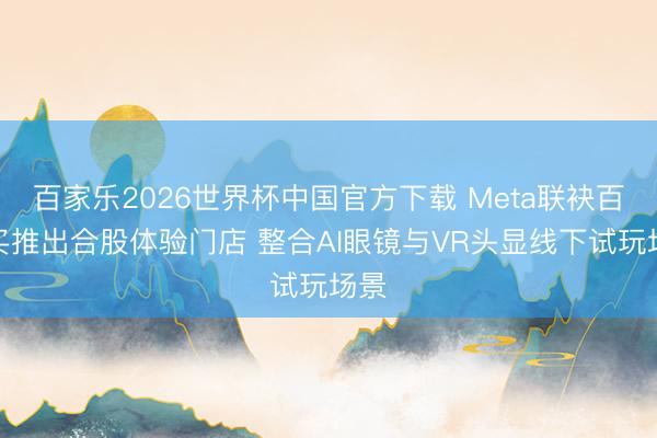 百家乐2026世界杯中国官方下载 Meta联袂百想买推出合股体验门店 整合AI眼镜与VR头显线下试玩场景