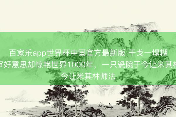 百家乐app世界杯中国官方最新版 干戈一塌糊涂，审好意思却惊艳世界1000年，一只瓷碗于今让米其林师法
