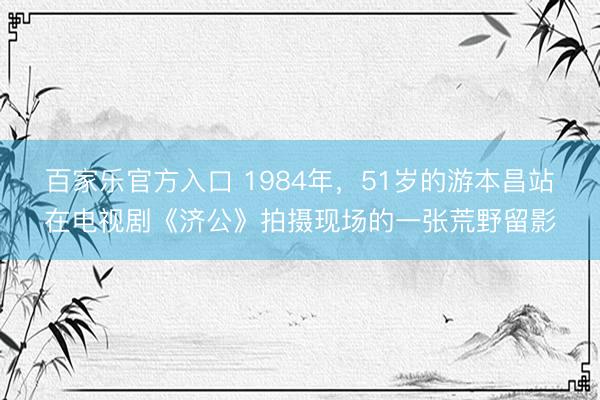 百家乐官方入口 1984年，51岁的游本昌站在电视剧《济公》拍摄现场的一张荒野留影
