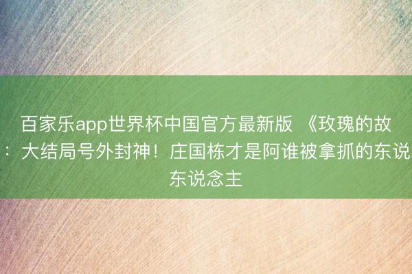 百家乐app世界杯中国官方最新版 《玫瑰的故事》：大结局号外封神！庄国栋才是阿谁被拿抓的东说念主