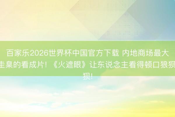 百家乐2026世界杯中国官方下载 内地商场最大圭臬的看成片! 《火遮眼》让东说念主看得顿口狼狈!