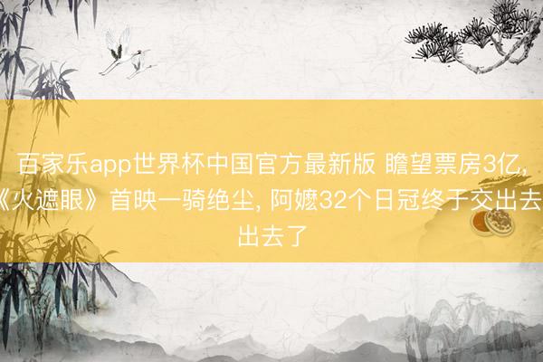 百家乐app世界杯中国官方最新版 瞻望票房3亿， 《火遮眼》首映一骑绝尘， 阿嬷32个日冠终于交出去了