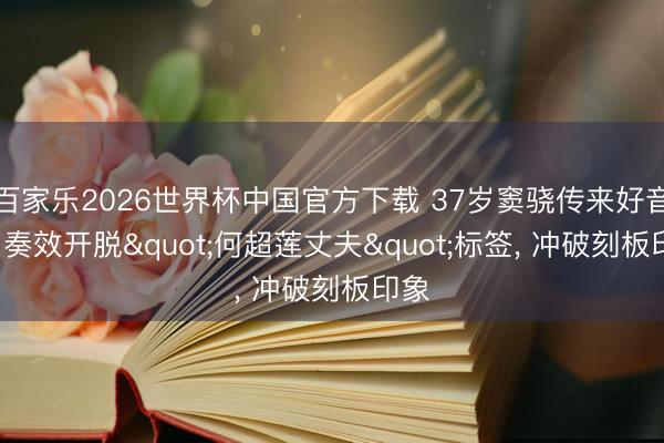 百家乐2026世界杯中国官方下载 37岁窦骁传来好音书， 奏效开脱"何超莲丈夫"标签， 冲破刻板印象