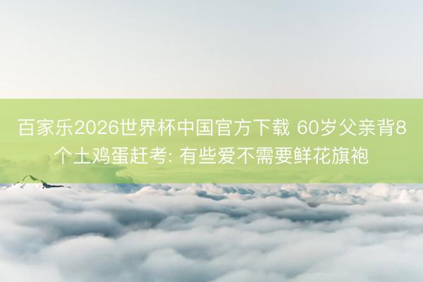 百家乐2026世界杯中国官方下载 60岁父亲背8个土鸡蛋赶考: 有些爱不需要鲜花旗袍