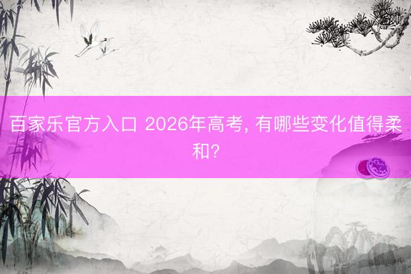 百家乐官方入口 2026年高考， 有哪些变化值得柔和?