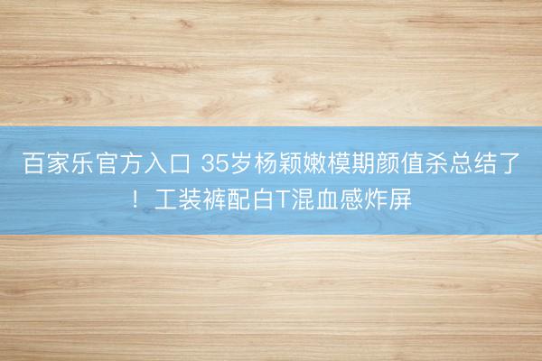 百家乐官方入口 35岁杨颖嫩模期颜值杀总结了!工装裤配白T混血感炸屏