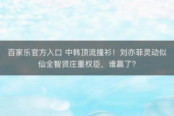 百家乐官方入口 中韩顶流撞衫!刘亦菲灵动似仙全智贤庄重权臣,谁赢了?