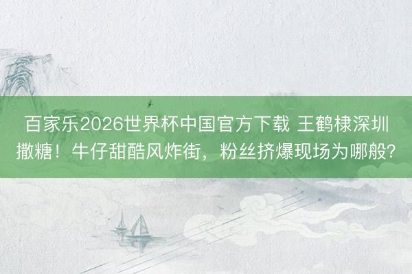 百家乐2026世界杯中国官方下载 王鹤棣深圳撒糖！牛仔甜酷风炸街，粉丝挤爆现场为哪般？