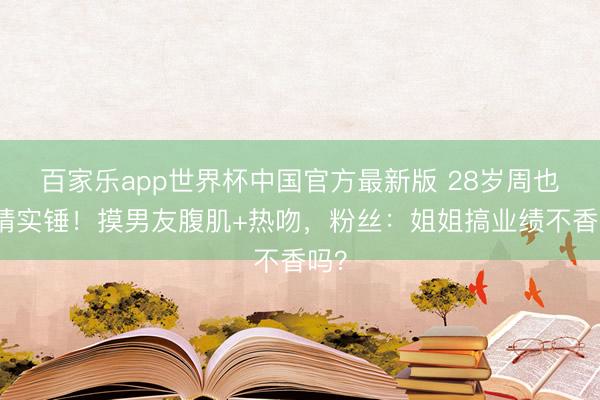 百家乐app世界杯中国官方最新版 28岁周也恋情实锤！摸男友腹肌+热吻，粉丝：姐姐搞业绩不香吗？