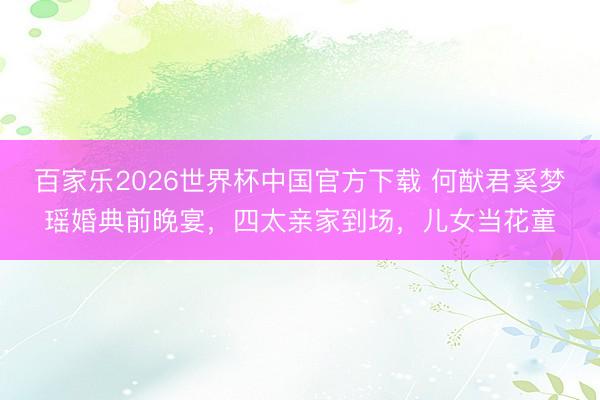 百家乐2026世界杯中国官方下载 何猷君奚梦瑶婚典前晚宴，四太亲家到场，儿女当花童