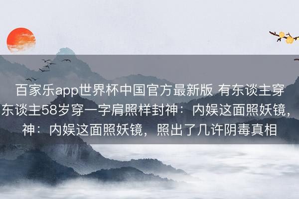 百家乐app世界杯中国官方最新版 有东谈主穿蓝裙被嘲老十岁，有东谈主58岁穿一字肩照样封神：内娱这面照妖镜，照出了几许阴毒真相