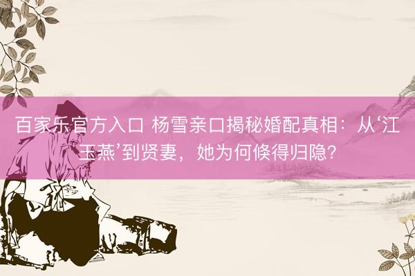 百家乐官方入口 杨雪亲口揭秘婚配真相：从‘江玉燕’到贤妻，她为何倏得归隐？
