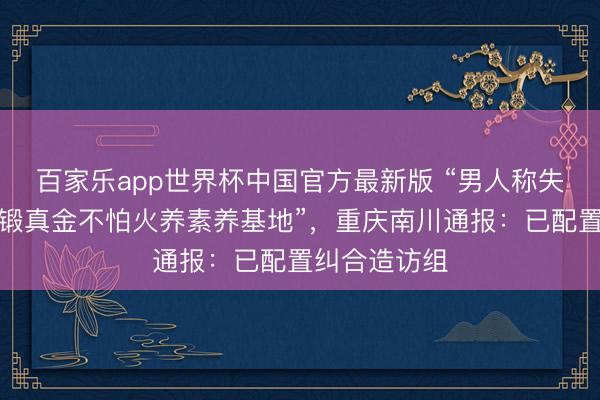 百家乐app世界杯中国官方最新版 “男人称失联女友被送锻真金不怕火养素养基地”,重庆南川通报:已配置纠合造访组