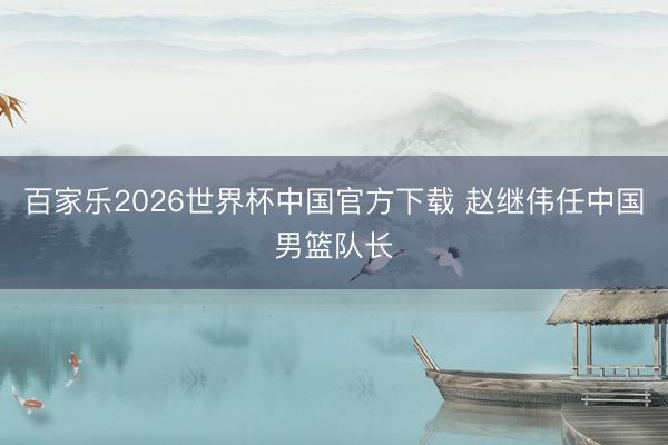 百家乐2026世界杯中国官方下载 赵继伟任中国男篮队长