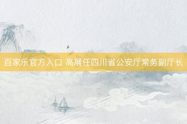 百家乐官方入口 高展任四川省公安厅常务副厅长