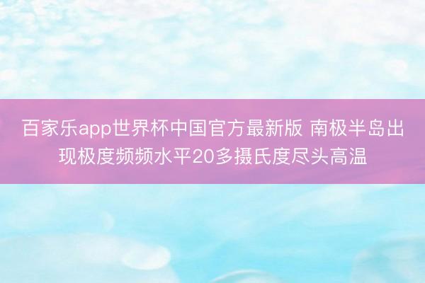 百家乐app世界杯中国官方最新版 南极半岛出现极度频频水平20多摄氏度尽头高温