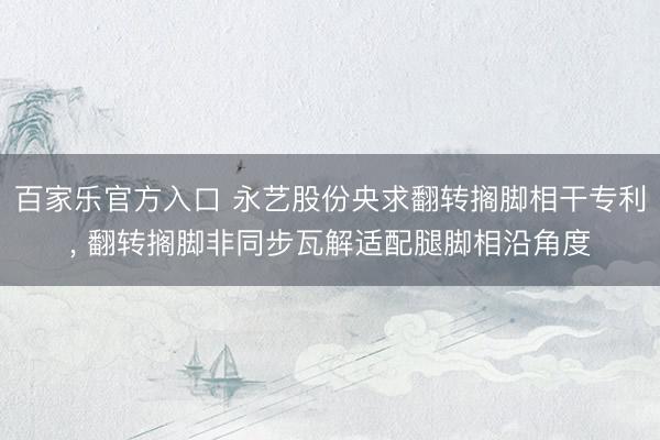 百家乐官方入口 永艺股份央求翻转搁脚相干专利， 翻转搁脚非同步瓦解适配腿脚相沿角度