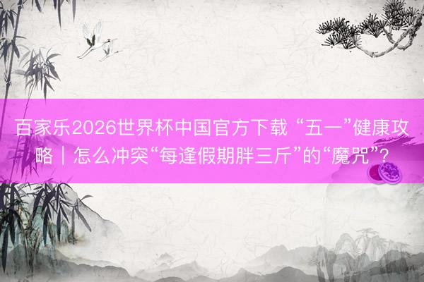 百家乐2026世界杯中国官方下载 “五一”健康攻略|怎么冲突“每逢假期胖三斤”的“魔咒”?