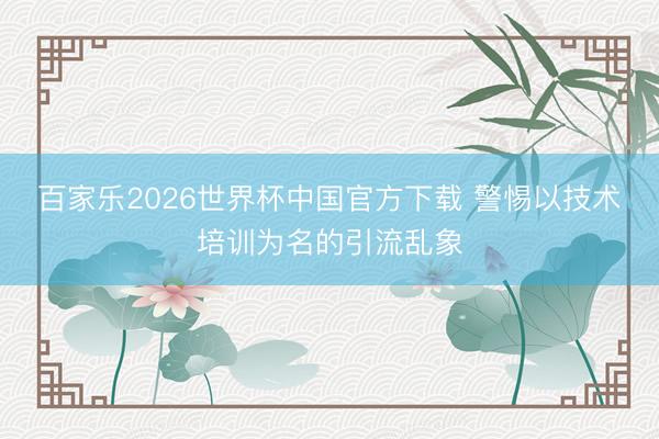 百家乐2026世界杯中国官方下载 警惕以技术培训为名的引流乱象