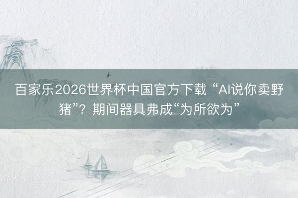 百家乐2026世界杯中国官方下载 “AI说你卖野猪”？期间器具弗成“为所欲为”