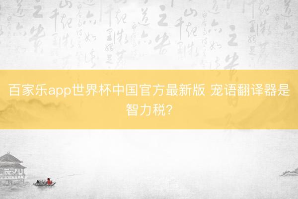 百家乐app世界杯中国官方最新版 宠语翻译器是智力税？