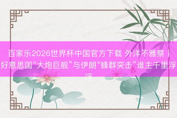 百家乐2026世界杯中国官方下载 外洋不雅察｜好意思国“大炮巨舰”与伊朗“蜂群突击”谁主千里浮
