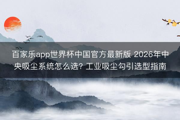 百家乐app世界杯中国官方最新版 2026年中央吸尘系统怎么选? 工业吸尘勾引选型指南