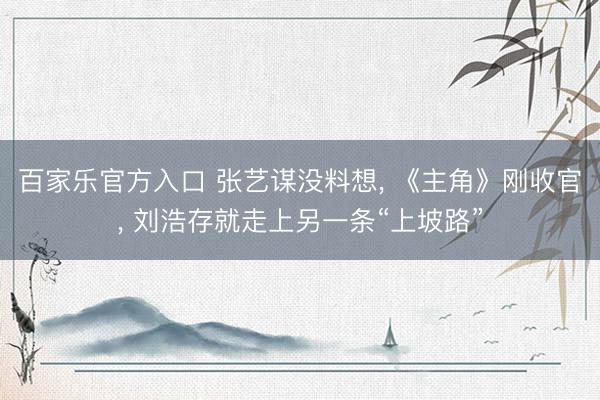 百家乐官方入口 张艺谋没料想， 《主角》刚收官， 刘浩存就走上另一条“上坡路”
