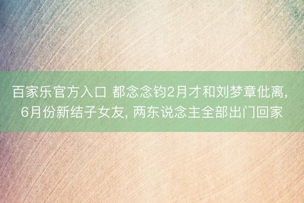 百家乐官方入口 都念念钧2月才和刘梦章仳离， 6月份新结子女友， 两东说念主全部出门回家