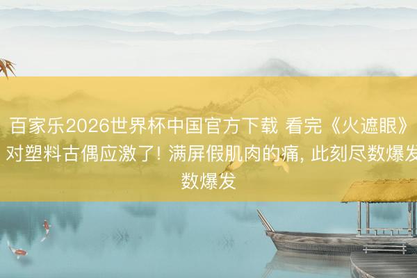 百家乐2026世界杯中国官方下载 看完《火遮眼》， 对塑料古偶应激了! 满屏假肌肉的痛， 此刻尽数爆发